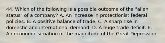 44. Which of the following is a possible outcome of the "alien status" of a company? A. An increase in protectionist federal policies. B. A positive balance of trade. C. A sharp rise in domestic and international demand. D. A huge trade deficit. E. An economic situation of the magnitude of the Great Depression.