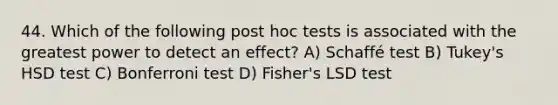 44. Which of the following post hoc tests is associated with the greatest power to detect an effect? A) Schaffé test B) Tukey's HSD test C) Bonferroni test D) Fisher's LSD test