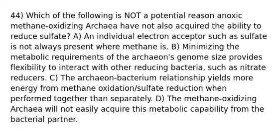 44) Which of the following is NOT a potential reason anoxic methane-oxidizing Archaea have not also acquired the ability to reduce sulfate? A) An individual electron acceptor such as sulfate is not always present where methane is. B) Minimizing the metabolic requirements of the archaeon's genome size provides flexibility to interact with other reducing bacteria, such as nitrate reducers. C) The archaeon-bacterium relationship yields more energy from methane oxidation/sulfate reduction when performed together than separately. D) The methane-oxidizing Archaea will not easily acquire this metabolic capability from the bacterial partner.