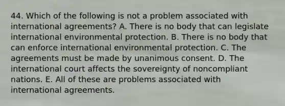 44. Which of the following is not a problem associated with international agreements? A. There is no body that can legislate international environmental protection. B. There is no body that can enforce international environmental protection. C. The agreements must be made by unanimous consent. D. The international court affects the sovereignty of noncompliant nations. E. All of these are problems associated with international agreements.