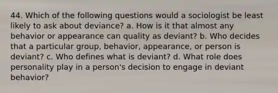 44. Which of the following questions would a sociologist be least likely to ask about deviance? a. How is it that almost any behavior or appearance can quality as deviant? b. Who decides that a particular group, behavior, appearance, or person is deviant? c. Who defines what is deviant? d. What role does personality play in a person's decision to engage in deviant behavior?