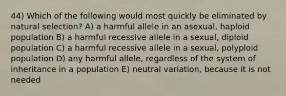 44) Which of the following would most quickly be eliminated by <a href='https://www.questionai.com/knowledge/kAcbTwWr3l-natural-selection' class='anchor-knowledge'>natural selection</a>? A) a harmful allele in an asexual, haploid population B) a harmful recessive allele in a sexual, diploid population C) a harmful recessive allele in a sexual, polyploid population D) any harmful allele, regardless of the system of inheritance in a population E) neutral variation, because it is not needed