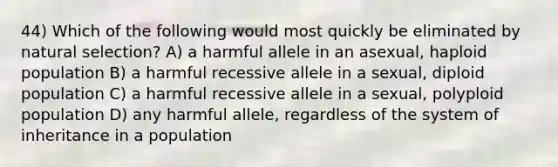 44) Which of the following would most quickly be eliminated by natural selection? A) a harmful allele in an asexual, haploid population B) a harmful recessive allele in a sexual, diploid population C) a harmful recessive allele in a sexual, polyploid population D) any harmful allele, regardless of the system of inheritance in a population