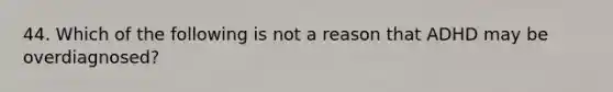 44. Which of the following is not a reason that ADHD may be overdiagnosed?