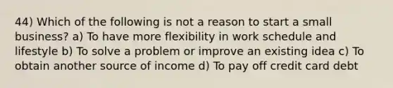 44) Which of the following is not a reason to start a small business? a) To have more flexibility in work schedule and lifestyle b) To solve a problem or improve an existing idea c) To obtain another source of income d) To pay off credit card debt