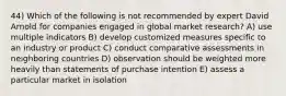 44) Which of the following is not recommended by expert David Arnold for companies engaged in global market research? A) use multiple indicators B) develop customized measures specific to an industry or product C) conduct comparative assessments in neighboring countries D) observation should be weighted more heavily than statements of purchase intention E) assess a particular market in isolation