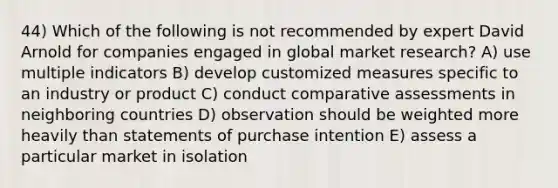 44) Which of the following is not recommended by expert David Arnold for companies engaged in global market research? A) use multiple indicators B) develop customized measures specific to an industry or product C) conduct comparative assessments in neighboring countries D) observation should be weighted more heavily than statements of purchase intention E) assess a particular market in isolation