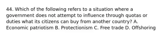 44. Which of the following refers to a situation where a government does not attempt to influence through quotas or duties what its citizens can buy from another country? A. Economic patriotism B. Protectionism C. Free trade D. Offshoring