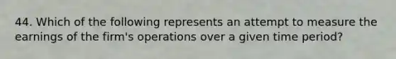 44. Which of the following represents an attempt to measure the earnings of the firm's operations over a given time period?