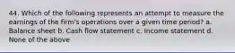 44. Which of the following represents an attempt to measure the earnings of the firm's operations over a given time period? a. Balance sheet b. Cash flow statement c. Income statement d. None of the above