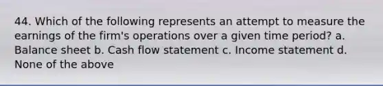 44. Which of the following represents an attempt to measure the earnings of the firm's operations over a given time period? a. Balance sheet b. Cash flow statement c. Income statement d. None of the above