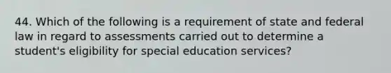 44. Which of the following is a requirement of state and federal law in regard to assessments carried out to determine a student's eligibility for special education services?