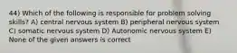 44) Which of the following is responsible for problem solving skills? A) central nervous system B) peripheral nervous system C) somatic nervous system D) Autonomic nervous system E) None of the given answers is correct