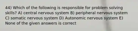 44) Which of the following is responsible for problem solving skills? A) central nervous system B) peripheral nervous system C) somatic nervous system D) Autonomic nervous system E) None of the given answers is correct