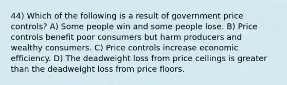 44) Which of the following is a result of government price controls? A) Some people win and some people lose. B) Price controls benefit poor consumers but harm producers and wealthy consumers. C) Price controls increase economic efficiency. D) The deadweight loss from price ceilings is greater than the deadweight loss from price floors.