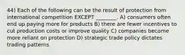 44) Each of the following can be the result of protection from international competition EXCEPT ________. A) consumers often end up paying more for products B) there are fewer incentives to cut production costs or improve quality C) companies become more reliant on protection D) strategic trade policy dictates trading patterns