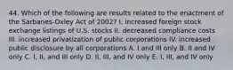 44. Which of the following are results related to the enactment of the Sarbanes-Oxley Act of 2002? I. increased foreign stock exchange listings of U.S. stocks II. decreased compliance costs III. increased privatization of public corporations IV. increased public disclosure by all corporations A. I and III only B. II and IV only C. I, II, and III only D. II, III, and IV only E. I, III, and IV only