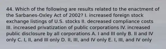 44. Which of the following are results related to the enactment of the Sarbanes-Oxley Act of 2002? I. increased foreign stock exchange listings of U.S. stocks II. decreased compliance costs III. increased privatization of public corporations IV. increased public disclosure by all corporations A. I and III only B. II and IV only C. I, II, and III only D. II, III, and IV only E. I, III, and IV only