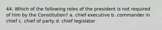 44. Which of the following roles of the president is not required of him by the Constitution? a. chief executive b. commander in chief c. chief of party d. chief legislator