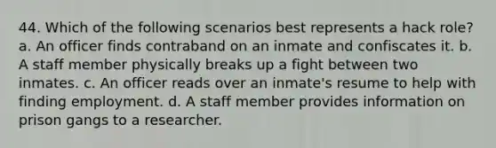 44. Which of the following scenarios best represents a hack role? a. An officer finds contraband on an inmate and confiscates it. b. A staff member physically breaks up a fight between two inmates. c. An officer reads over an inmate's resume to help with finding employment. d. A staff member provides information on prison gangs to a researcher.