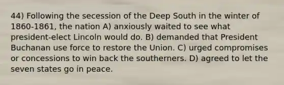 44) Following the secession of the Deep South in the winter of 1860-1861, the nation A) anxiously waited to see what president-elect Lincoln would do. B) demanded that President Buchanan use force to restore the Union. C) urged compromises or concessions to win back the southerners. D) agreed to let the seven states go in peace.