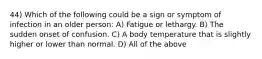 44) Which of the following could be a sign or symptom of infection in an older person: A) Fatigue or lethargy. B) The sudden onset of confusion. C) A body temperature that is slightly higher or lower than normal. D) All of the above