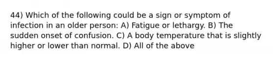 44) Which of the following could be a sign or symptom of infection in an older person: A) Fatigue or lethargy. B) The sudden onset of confusion. C) A body temperature that is slightly higher or lower than normal. D) All of the above