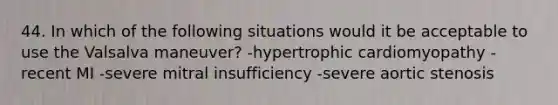 44. In which of the following situations would it be acceptable to use the Valsalva maneuver? -hypertrophic cardiomyopathy -recent MI -severe mitral insufficiency -severe aortic stenosis