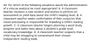 44. For which of the following situations would the administration of a miscue analysis be most appropriate? A. A classroom teacher receives a new student and wishes to perform an assessment to yield data about the child's reading level. B. A classroom teacher seeks confirmation of their suspicion that visual processing is responsible for impeding a child's reading growth. C. A classroom teacher begins planning a word study program and seeks data about a student's grade level vocabulary knowledge. D. A classroom teacher suspects that a child may be struggling to comprehend their chosen independent reading book.