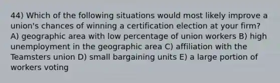 44) Which of the following situations would most likely improve a union's chances of winning a certification election at your firm? A) geographic area with low percentage of union workers B) high unemployment in the geographic area C) affiliation with the Teamsters union D) small bargaining units E) a large portion of workers voting