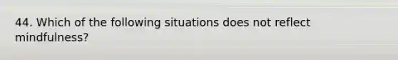 44. Which of the following situations does not reflect mindfulness?