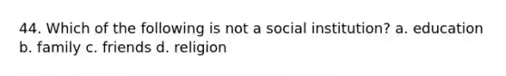 44. Which of the following is not a social institution? a. education b. family c. friends d. religion