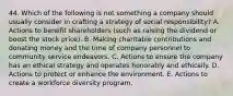 44. Which of the following is not something a company should usually consider in crafting a strategy of social responsibility? A. Actions to benefit shareholders (such as raising the dividend or boost the stock price). B. Making charitable contributions and donating money and the time of company personnel to community service endeavors. C. Actions to ensure the company has an ethical strategy and operates honorably and ethically. D. Actions to protect or enhance the environment. E. Actions to create a workforce diversity program.