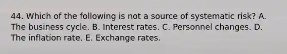 44. Which of the following is not a source of systematic risk? A. The business cycle. B. Interest rates. C. Personnel changes. D. The inflation rate. E. Exchange rates.