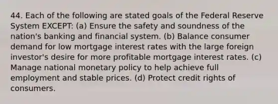 44. Each of the following are stated goals of the Federal Reserve System EXCEPT: (a) Ensure the safety and soundness of the nation's banking and financial system. (b) Balance consumer demand for low mortgage interest rates with the large foreign investor's desire for more profitable mortgage interest rates. (c) Manage national monetary policy to help achieve full employment and stable prices. (d) Protect credit rights of consumers.