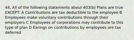 44, All of the following statements about 403(b) Plans are true EXCEPT: A Contributions are tax deductible to the employee B Employees make voluntary contributions through their employers C Employees of corporations may contribute to this type of plan D Earings on contributions by employees are tax deferred