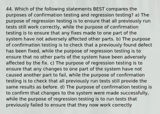 44. Which of the following statements BEST compares the purposes of confirmation testing and regression testing? a) The purpose of regression testing is to ensure that all previously run tests still work correctly, while the purpose of confirmation testing is to ensure that any fixes made to one part of the system have not adversely affected other parts. b) The purpose of confirmation testing is to check that a previously found defect has been fixed, while the purpose of regression testing is to ensure that no other parts of the system have been adversely affected by the fix. c) The purpose of regression testing is to ensure that any changes to one part of the system have not caused another part to fail, while the purpose of confirmation testing is to check that all previously run tests still provide the same results as before. d) The purpose of confirmation testing is to confirm that changes to the system were made successfully, while the purpose of regression testing is to run tests that previously failed to ensure that they now work correctly