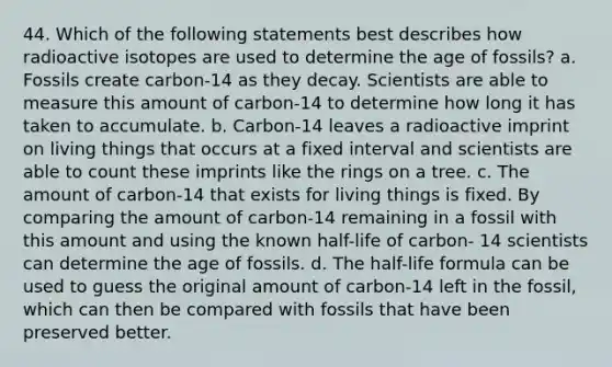 44. Which of the following statements best describes how radioactive isotopes are used to determine the age of fossils? a. Fossils create carbon-14 as they decay. Scientists are able to measure this amount of carbon-14 to determine how long it has taken to accumulate. b. Carbon-14 leaves a radioactive imprint on living things that occurs at a fixed interval and scientists are able to count these imprints like the rings on a tree. c. The amount of carbon-14 that exists for living things is fixed. By comparing the amount of carbon-14 remaining in a fossil with this amount and using the known half-life of carbon- 14 scientists can determine the age of fossils. d. The half-life formula can be used to guess the original amount of carbon-14 left in the fossil, which can then be compared with fossils that have been preserved better.