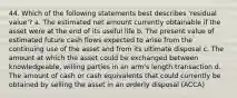 44. Which of the following statements best describes 'residual value'? a. The estimated net amount currently obtainable if the asset were at the end of its useful life b. The present value of estimated future cash flows expected to arise from the continuing use of the asset and from its ultimate disposal c. The amount at which the asset could be exchanged between knowledgeable, willing parties in an arm's length transaction d. The amount of cash or cash equivalents that could currently be obtained by selling the asset in an orderly disposal (ACCA)