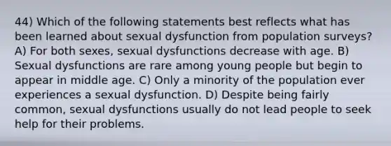 44) Which of the following statements best reflects what has been learned about sexual dysfunction from population surveys? A) For both sexes, sexual dysfunctions decrease with age. B) Sexual dysfunctions are rare among young people but begin to appear in middle age. C) Only a minority of the population ever experiences a sexual dysfunction. D) Despite being fairly common, sexual dysfunctions usually do not lead people to seek help for their problems.