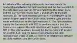 44) Which of the following statements best represents the relationships between the light reactions and the Calvin cycle? A) The light reactions provide ATP and NADPH to the Calvin cycle, and the Calvin cycle returns ADP, i, and NADP+ to the light reactions. B) The light reactions provide ATP and NADPH to the carbon fixation step of the Calvin cycle, and the cycle provides water and electrons to the light reactions. C) The light reactions supply the Calvin cycle with CO2 to produce sugars, and the Calvin cycle supplies the light reactions with sugars to produce ATP. D) The light reactions provide the Calvin cycle with oxygen for electron flow, and the Calvin cycle provides the light reactions with water to split. E) There is no relationship between the light reactions and the Calvin cycle.