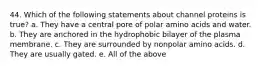 44. Which of the following statements about channel proteins is true? a. They have a central pore of polar amino acids and water. b. They are anchored in the hydrophobic bilayer of the plasma membrane. c. They are surrounded by nonpolar amino acids. d. They are usually gated. e. All of the above