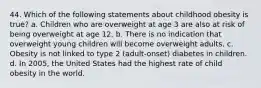 44. Which of the following statements about childhood obesity is true? a. Children who are overweight at age 3 are also at risk of being overweight at age 12. b. There is no indication that overweight young children will become overweight adults. c. Obesity is not linked to type 2 (adult-onset) diabetes in children. d. In 2005, the United States had the highest rate of child obesity in the world.