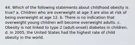 44. Which of the following statements about childhood obesity is true? a. Children who are overweight at age 3 are also at risk of being overweight at age 12. b. There is no indication that overweight young children will become overweight adults. c. Obesity is not linked to type 2 (adult-onset) diabetes in children. d. In 2005, the United States had the highest rate of child obesity in the world.