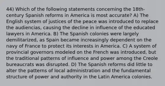 44) Which of the following statements concerning the 18th-century Spanish reforms in America is most accurate? A) The English system of justices of the peace was introduced to replace the audiencias, causing the decline in influence of the educated lawyers in America. B) The Spanish colonies were largely demilitarized, as Spain became increasingly dependent on the navy of France to protect its interests in America. C) A system of provincial governors modeled on the French was introduced, but the traditional patterns of influence and power among the Creole bureaucrats was disrupted. D) The Spanish reforms did little to alter the patterns of local administration and the fundamental structure of power and authority in the Latin America colonies.