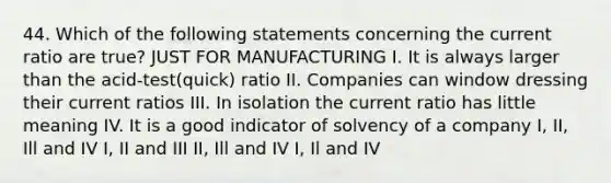 44. Which of the following statements concerning the current ratio are true? JUST FOR MANUFACTURING I. It is always larger than the acid-test(quick) ratio II. Companies can window dressing their current ratios III. In isolation the current ratio has little meaning IV. It is a good indicator of solvency of a company I, II, Ill and IV I, II and III II, Ill and IV I, Il and IV