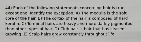 44) Each of the following statements concerning hair is true, except one. Identify the exception. A) The medulla is the soft core of the hair. B) The cortex of the hair is composed of hard keratin. C) Terminal hairs are heavy and more darkly pigmented than other types of hair. D) Club hair is hair that has ceased growing. E) Scalp hairs grow constantly throughout life.