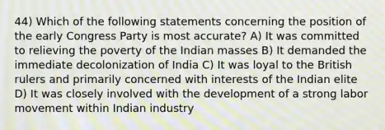 44) Which of the following statements concerning the position of the early Congress Party is most accurate? A) It was committed to relieving the poverty of the Indian masses B) It demanded the immediate decolonization of India C) It was loyal to the British rulers and primarily concerned with interests of the Indian elite D) It was closely involved with the development of a strong labor movement within Indian industry