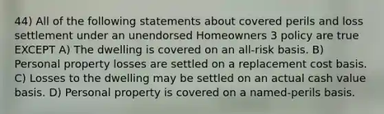 44) All of the following statements about covered perils and loss settlement under an unendorsed Homeowners 3 policy are true EXCEPT A) The dwelling is covered on an all-risk basis. B) Personal property losses are settled on a replacement cost basis. C) Losses to the dwelling may be settled on an actual cash value basis. D) Personal property is covered on a named-perils basis.