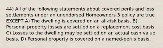 44) All of the following statements about covered perils and loss settlements under an unendorsed Homeowners 3 policy are true EXCEPT A) The dwelling is covered on an all-risk basis. B) Personal property losses are settled on a replacement cost basis. C) Losses to the dwelling may be settled on an actual cash value basis. D) Personal property is covered on a named-perils basis.